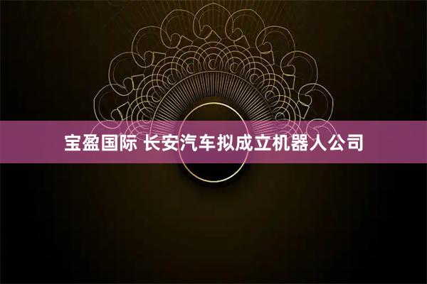 宝盈国际 长安汽车拟成立机器人公司