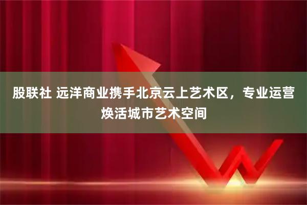 股联社 远洋商业携手北京云上艺术区，专业运营焕活城市艺术空间