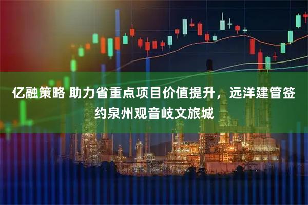亿融策略 助力省重点项目价值提升，远洋建管签约泉州观音岐文旅城