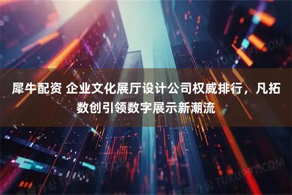 犀牛配资 企业文化展厅设计公司权威排行，凡拓数创引领数字展示新潮流