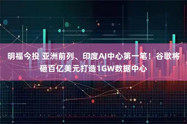 明福今投 亚洲前列、印度AI中心第一笔！谷歌将砸百亿美元打造1GW数据中心