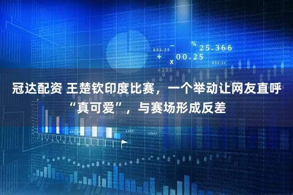 冠达配资 王楚钦印度比赛，一个举动让网友直呼“真可爱”，与赛场形成反差