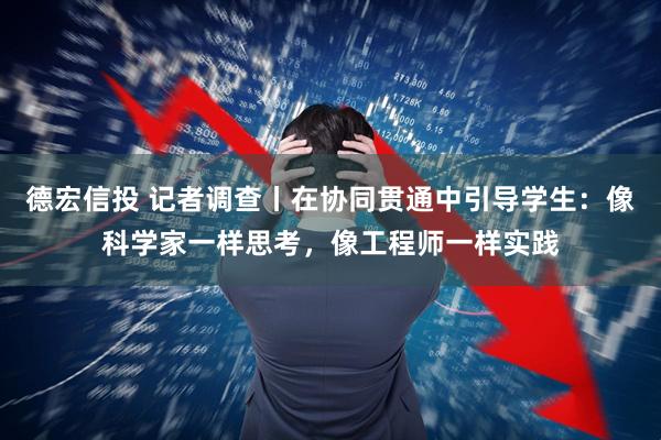 德宏信投 记者调查丨在协同贯通中引导学生：像科学家一样思考，像工程师一样实践