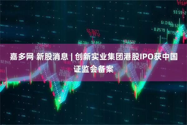 嘉多网 新股消息 | 创新实业集团港股IPO获中国证监会备案