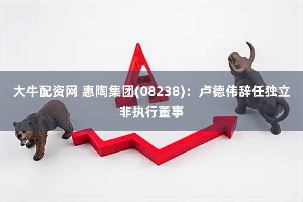 大牛配资网 惠陶集团(08238)：卢德伟辞任独立非执行董事