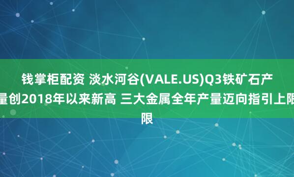 钱掌柜配资 淡水河谷(VALE.US)Q3铁矿石产量创2018年以来新高 三大金属全年产量迈向指引上限