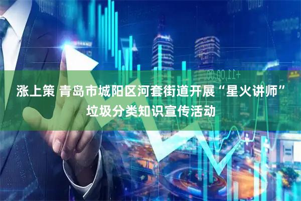 涨上策 青岛市城阳区河套街道开展“星火讲师”垃圾分类知识宣传活动