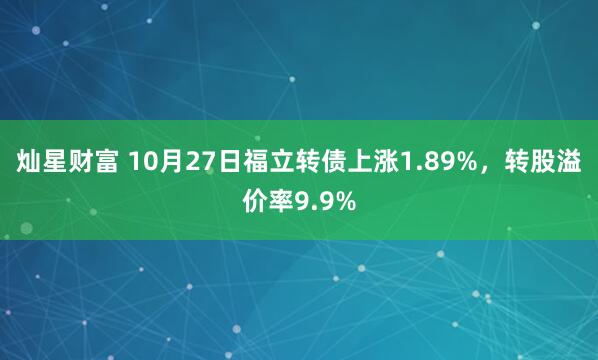 灿星财富 10月27日福立转债上涨1.89%，转股溢价率9.9%