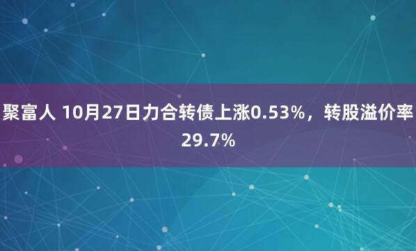 聚富人 10月27日力合转债上涨0.53%，转股溢价率29.7%