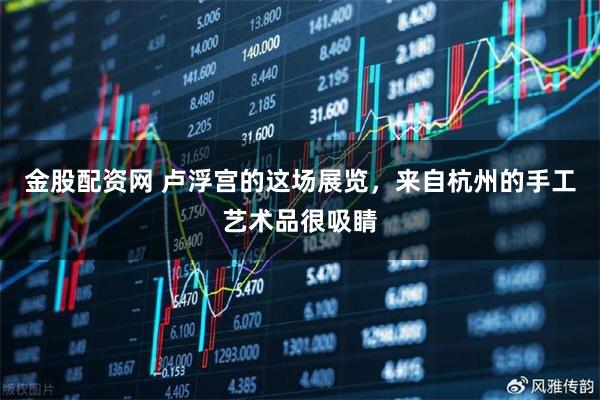 金股配资网 卢浮宫的这场展览，来自杭州的手工艺术品很吸睛