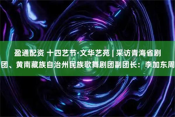 盈通配资 十四艺节·文华艺苑 | 采访青海省剧团、黄南藏族自治州民族歌舞剧团副团长：李加东周
