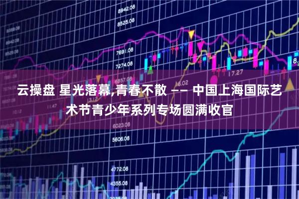 云操盘 星光落幕,青春不散 —— 中国上海国际艺术节青少年系列专场圆满收官