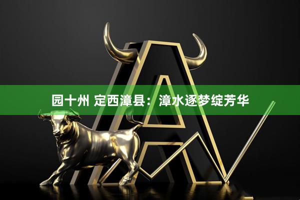 园十州 定西漳县：漳水逐梦绽芳华