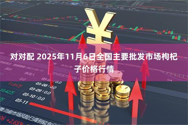 对对配 2025年11月6日全国主要批发市场枸杞子价格行情