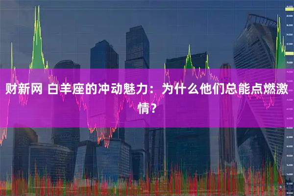财新网 白羊座的冲动魅力：为什么他们总能点燃激情？