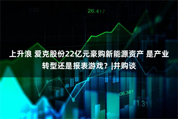 上升浪 爱克股份22亿元豪购新能源资产 是产业转型还是报表游戏？|并购谈