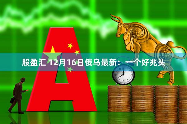 股盈汇 12月16日俄乌最新:一个好兆头